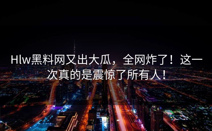 Hlw黑料网又出大瓜，全网炸了！这一次真的是震惊了所有人！