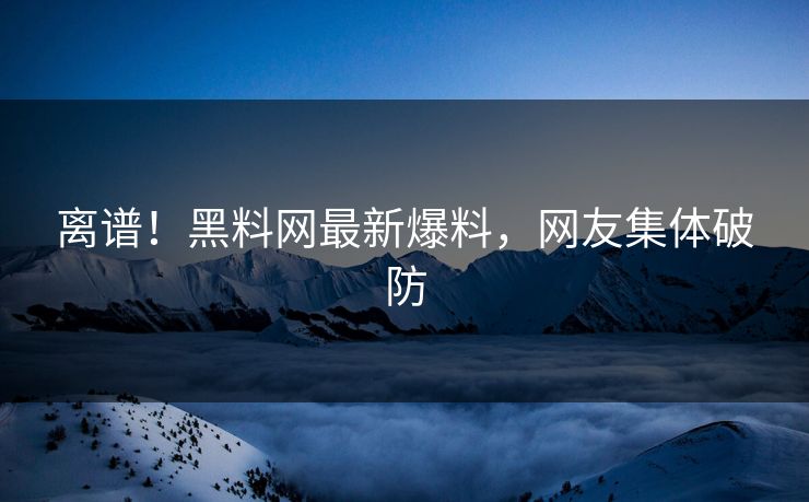 离谱！黑料网最新爆料，网友集体破防