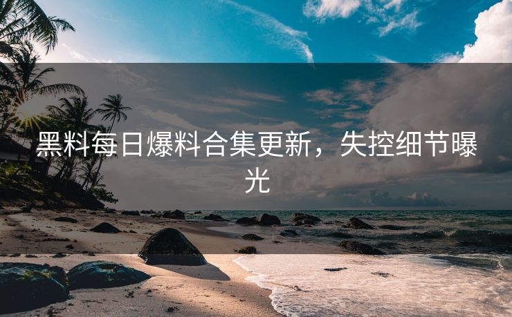 黑料每日爆料合集更新，失控细节曝光