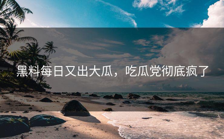 黑料每日又出大瓜，吃瓜党彻底疯了