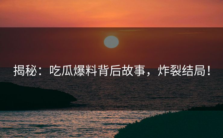 揭秘：吃瓜爆料背后故事，炸裂结局！