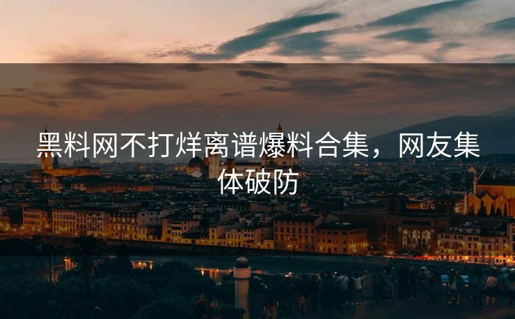 黑料网不打烊离谱爆料合集，网友集体破防