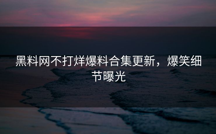 黑料网不打烊爆料合集更新，爆笑细节曝光