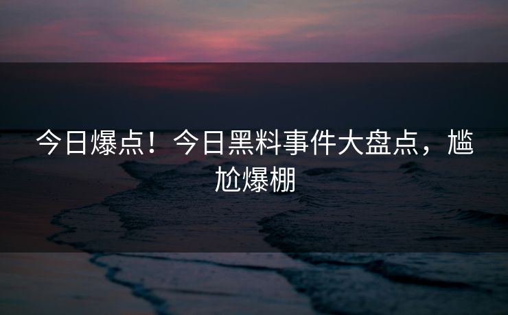今日爆点！今日黑料事件大盘点，尴尬爆棚