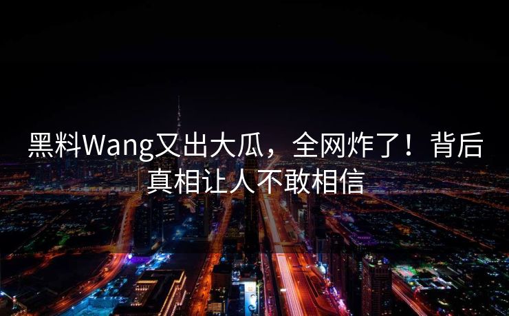 黑料Wang又出大瓜，全网炸了！背后真相让人不敢相信