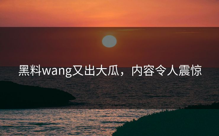 黑料wang又出大瓜，内容令人震惊