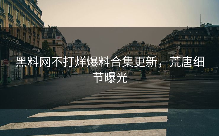 黑料网不打烊爆料合集更新，荒唐细节曝光