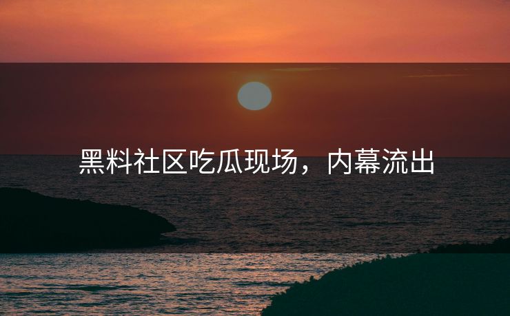 黑料社区吃瓜现场，内幕流出