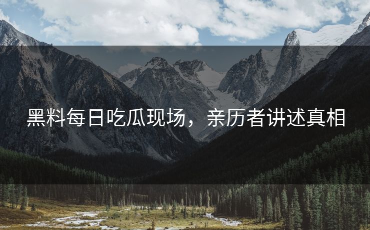 黑料每日吃瓜现场，亲历者讲述真相
