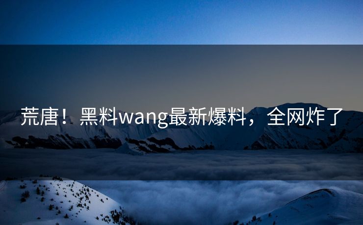 荒唐！黑料wang最新爆料，全网炸了