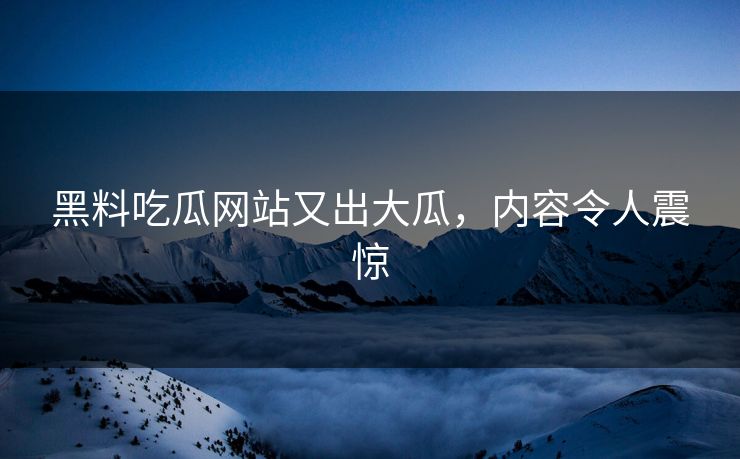 黑料吃瓜网站又出大瓜，内容令人震惊