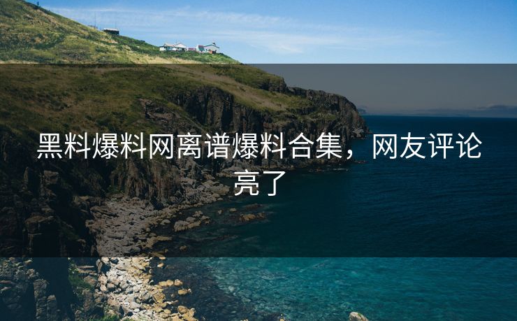 黑料爆料网离谱爆料合集，网友评论亮了
