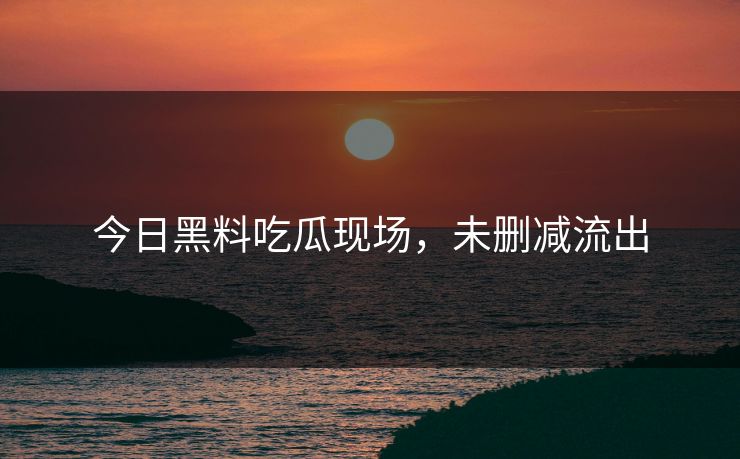 今日黑料吃瓜现场，未删减流出