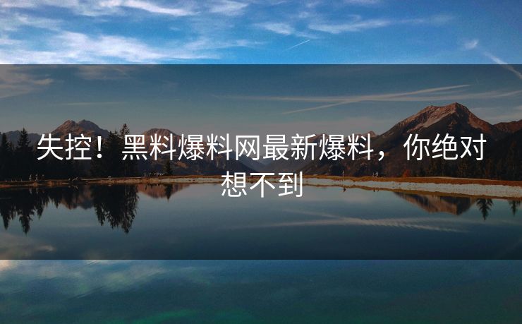 失控！黑料爆料网最新爆料，你绝对想不到