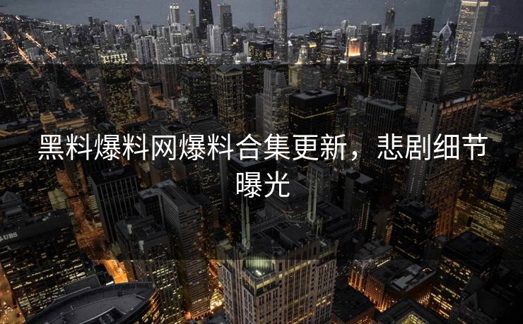 黑料爆料网爆料合集更新，悲剧细节曝光