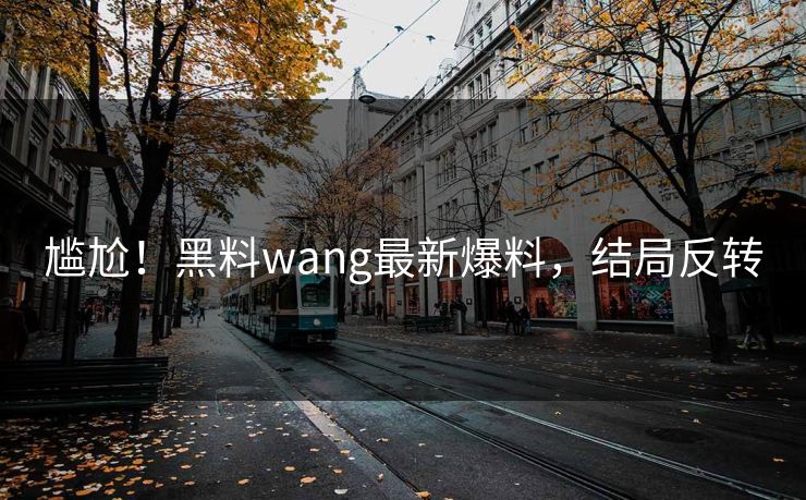尴尬！黑料wang最新爆料，结局反转