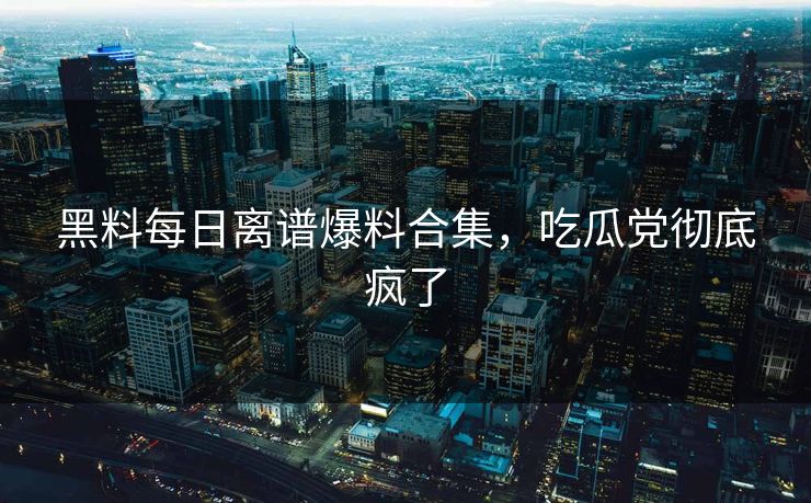 黑料每日离谱爆料合集，吃瓜党彻底疯了