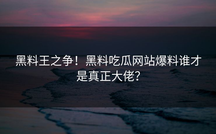 黑料王之争！黑料吃瓜网站爆料谁才是真正大佬？