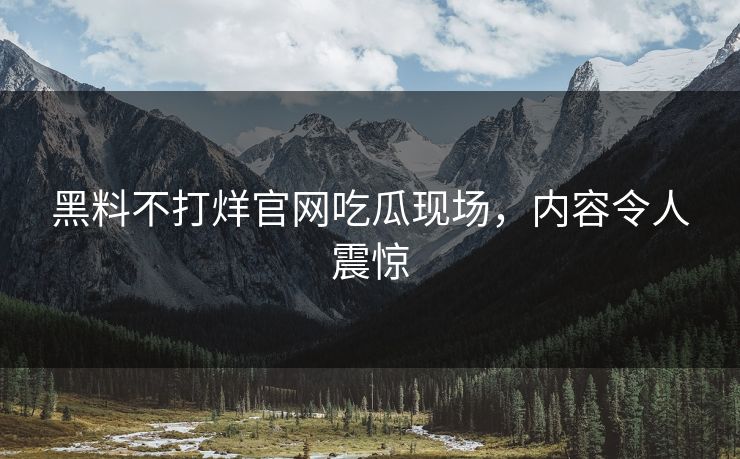 黑料不打烊官网吃瓜现场，内容令人震惊