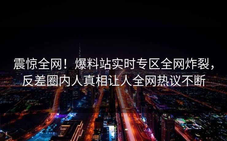 震惊全网！爆料站实时专区全网炸裂，反差圈内人真相让人全网热议不断