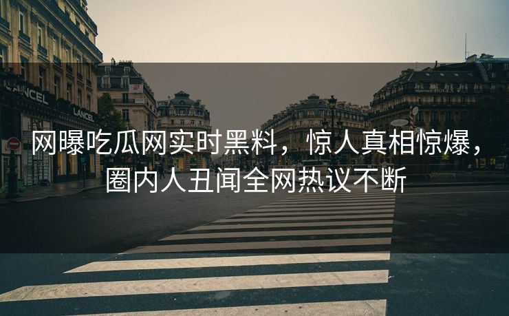 网曝吃瓜网实时黑料，惊人真相惊爆，圈内人丑闻全网热议不断