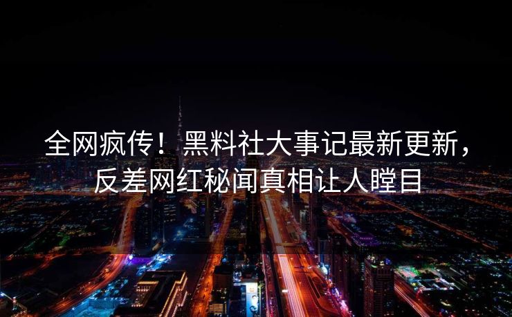 全网疯传！黑料社大事记最新更新，反差网红秘闻真相让人瞠目