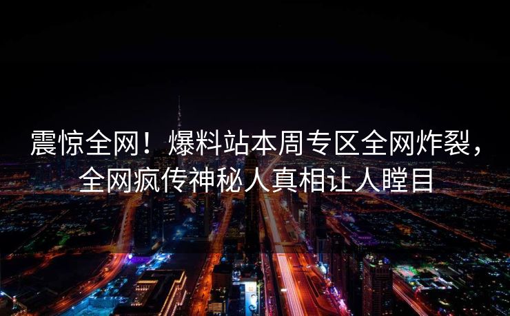 震惊全网！爆料站本周专区全网炸裂，全网疯传神秘人真相让人瞠目