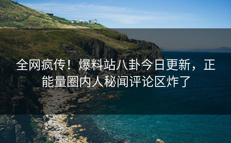 全网疯传！爆料站八卦今日更新，正能量圈内人秘闻评论区炸了