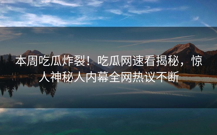 本周吃瓜炸裂！吃瓜网速看揭秘，惊人神秘人内幕全网热议不断