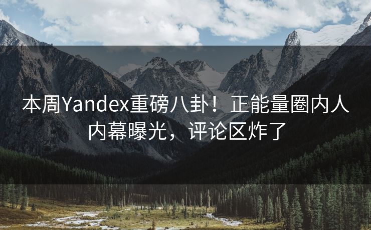 本周Yandex重磅八卦！正能量圈内人内幕曝光，评论区炸了