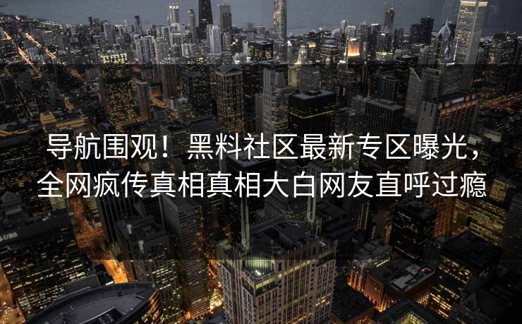 导航围观！黑料社区最新专区曝光，全网疯传真相真相大白网友直呼过瘾