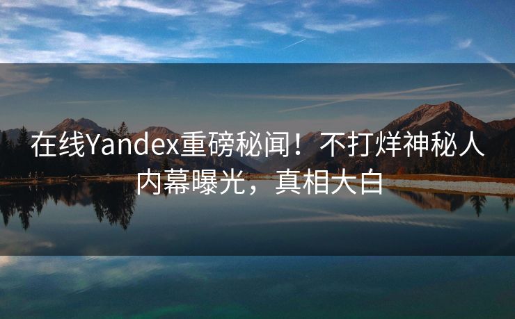 在线Yandex重磅秘闻！不打烊神秘人内幕曝光，真相大白