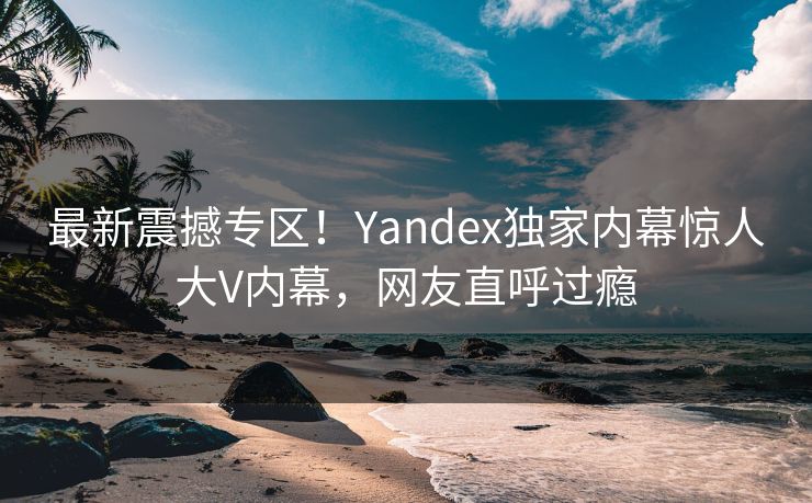 最新震撼专区！Yandex独家内幕惊人大V内幕，网友直呼过瘾