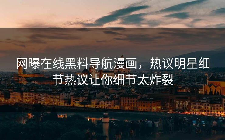 网曝在线黑料导航漫画，热议明星细节热议让你细节太炸裂