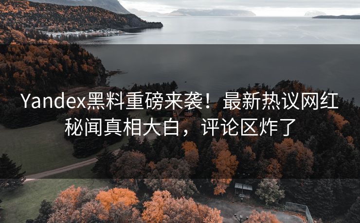 Yandex黑料重磅来袭！最新热议网红秘闻真相大白，评论区炸了