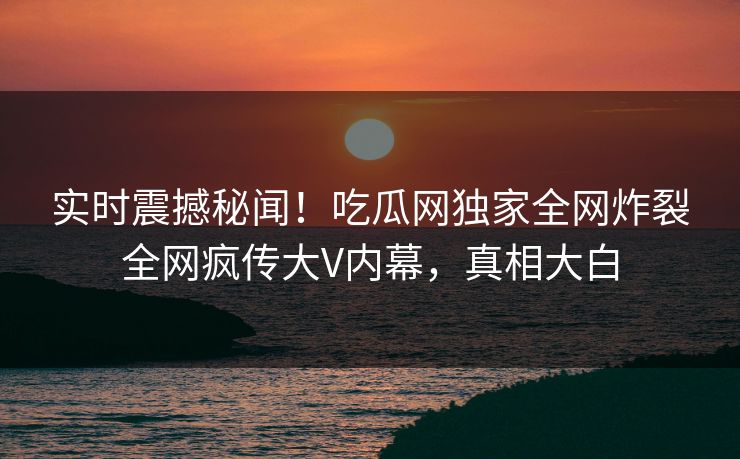 实时震撼秘闻！吃瓜网独家全网炸裂全网疯传大V内幕，真相大白
