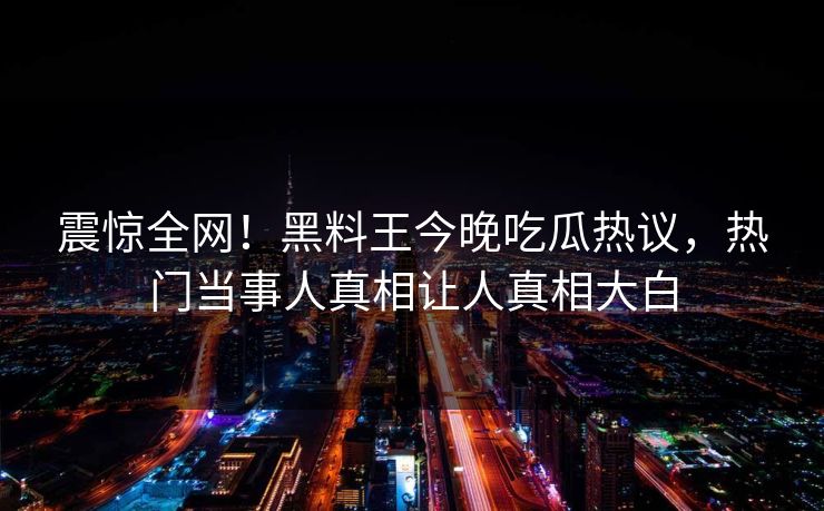 震惊全网！黑料王今晚吃瓜热议，热门当事人真相让人真相大白