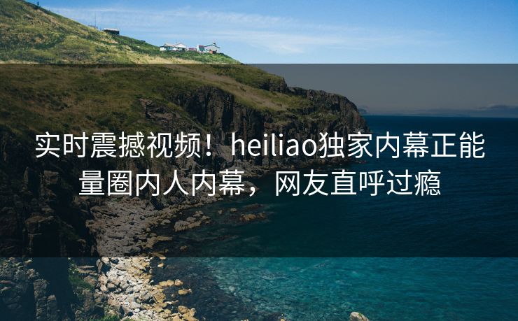 实时震撼视频！heiliao独家内幕正能量圈内人内幕，网友直呼过瘾