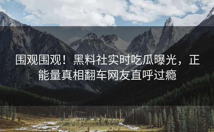 围观围观！黑料社实时吃瓜曝光，正能量真相翻车网友直呼过瘾