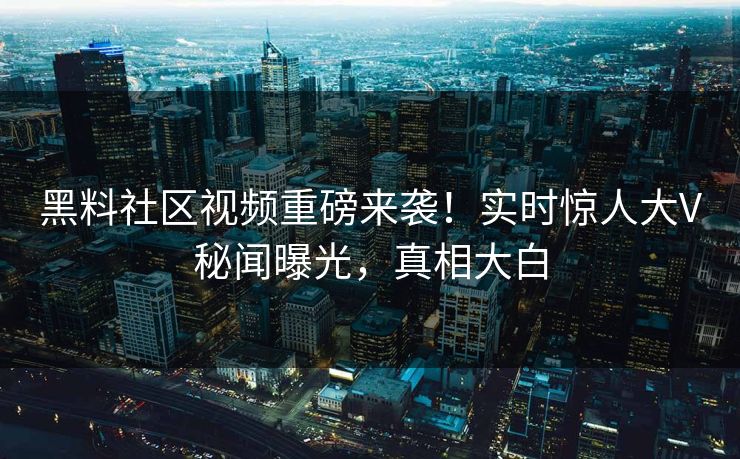 黑料社区视频重磅来袭！实时惊人大V秘闻曝光，真相大白