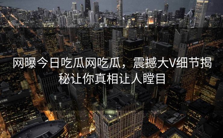 网曝今日吃瓜网吃瓜，震撼大V细节揭秘让你真相让人瞠目
