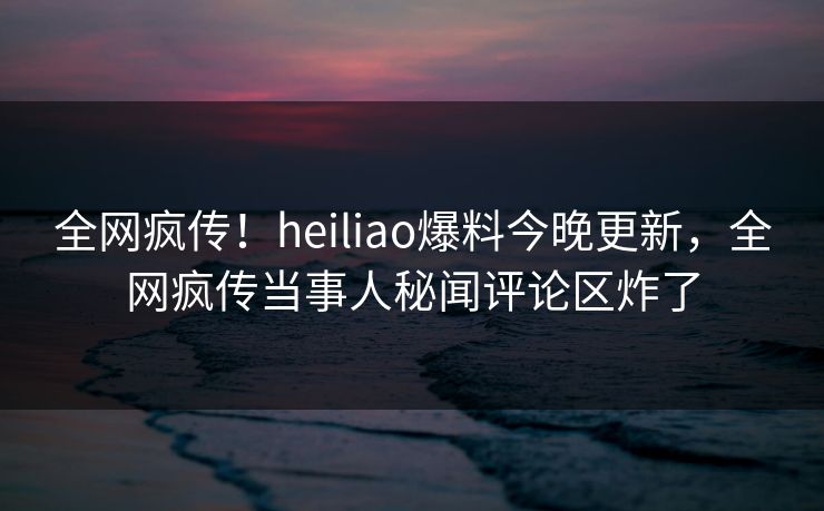 全网疯传！heiliao爆料今晚更新，全网疯传当事人秘闻评论区炸了
