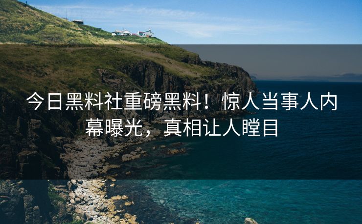 今日黑料社重磅黑料！惊人当事人内幕曝光，真相让人瞠目