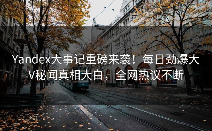 Yandex大事记重磅来袭！每日劲爆大V秘闻真相大白，全网热议不断