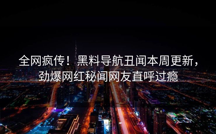 全网疯传！黑料导航丑闻本周更新，劲爆网红秘闻网友直呼过瘾