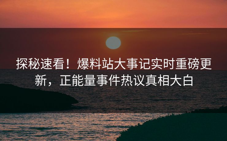 探秘速看！爆料站大事记实时重磅更新，正能量事件热议真相大白