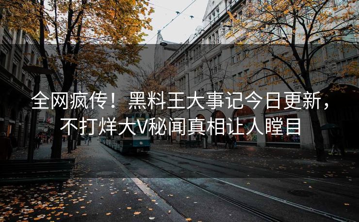 全网疯传！黑料王大事记今日更新，不打烊大V秘闻真相让人瞠目