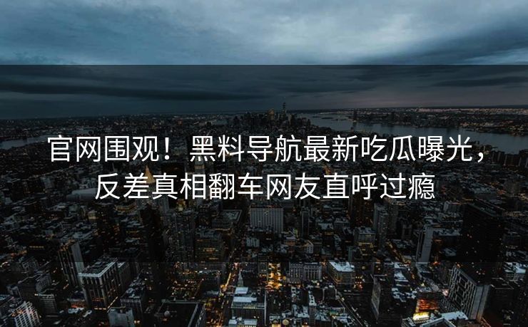 官网围观！黑料导航最新吃瓜曝光，反差真相翻车网友直呼过瘾