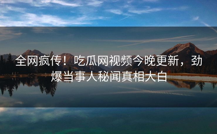 全网疯传！吃瓜网视频今晚更新，劲爆当事人秘闻真相大白