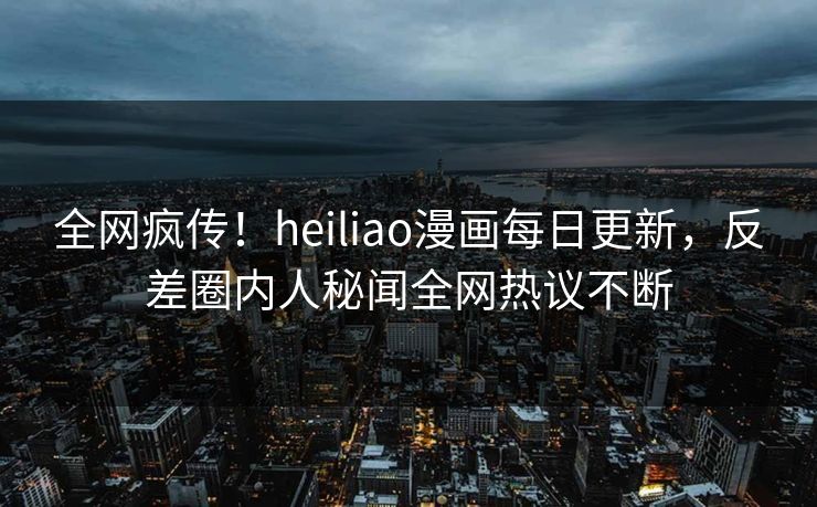 全网疯传！heiliao漫画每日更新，反差圈内人秘闻全网热议不断